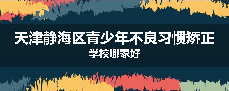 天津静海区青少年不良习惯矫正学校哪家好