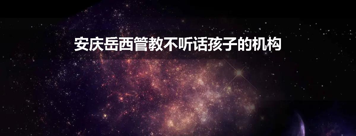 安庆岳西管教不听话孩子的机构