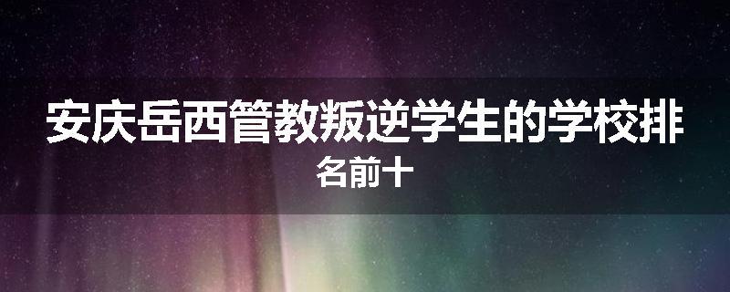 安庆岳西管教叛逆学生的学校排名前十