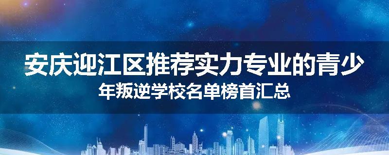 安庆迎江区推荐实力专业的青少年叛逆学校名单榜首汇总