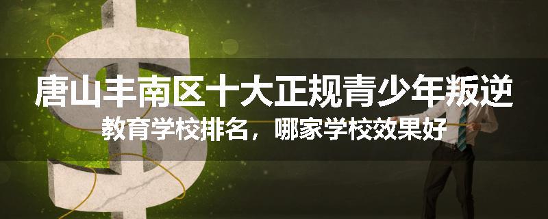 唐山丰南区十大正规青少年叛逆教育学校排名，哪家学校效果好