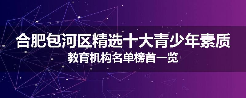 合肥包河区精选十大青少年素质教育机构名单榜首一览