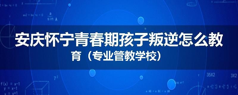 安庆怀宁青春期孩子叛逆怎么教育（专业管教学校）