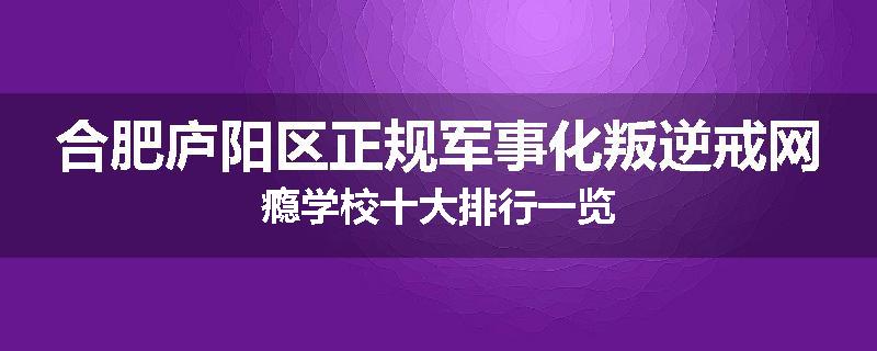 合肥庐阳区正规军事化叛逆戒网瘾学校十大排行一览