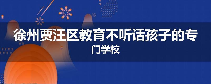 徐州贾汪区教育不听话孩子的专门学校