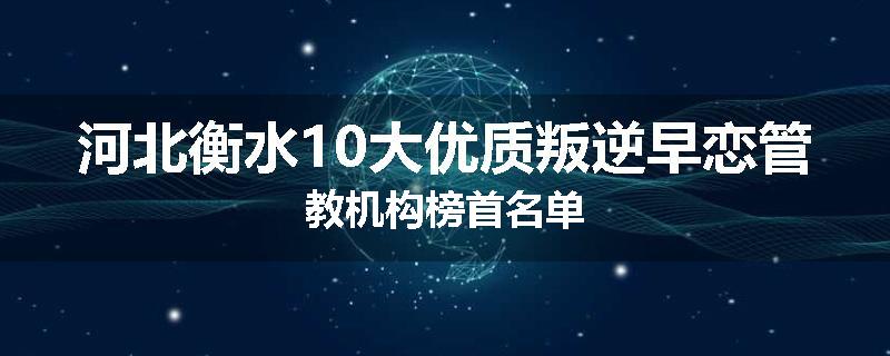 河北衡水10大优质叛逆早恋管教机构榜首名单