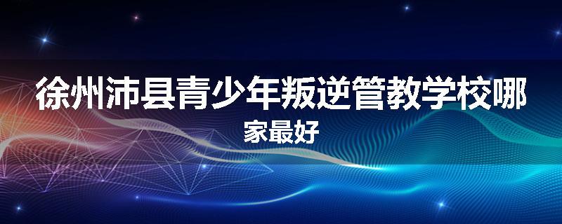 徐州沛县青少年叛逆管教学校哪家最好