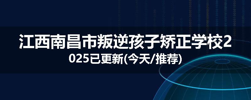 江西南昌市叛逆孩子矫正学校2025已更新(今天/推荐)
