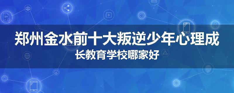 郑州金水前十大叛逆少年心理成长教育学校哪家好