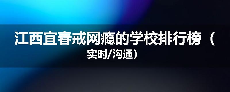 江西宜春戒网瘾的学校排行榜（实时/沟通）