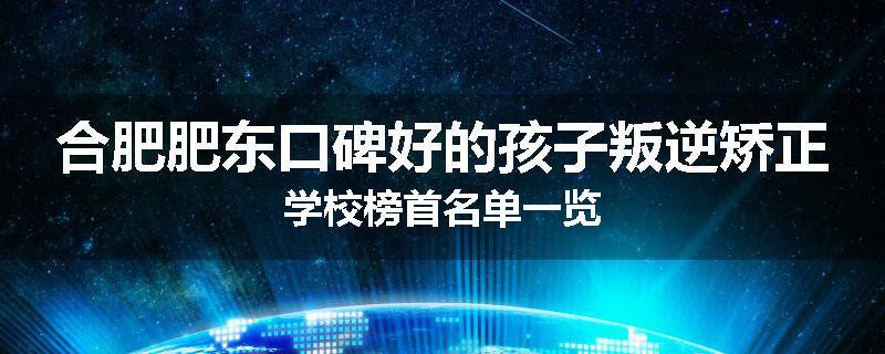 合肥肥东口碑好的孩子叛逆矫正学校榜首名单一览