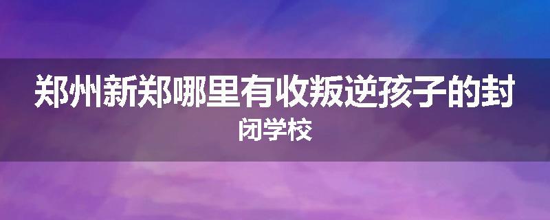 郑州新郑哪里有收叛逆孩子的封闭学校