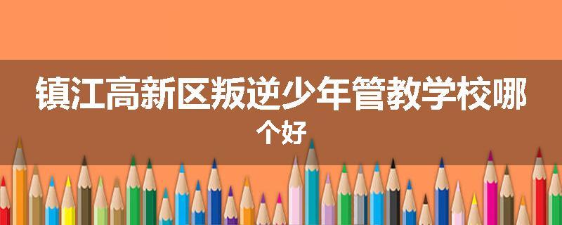 镇江高新区叛逆少年管教学校哪个好