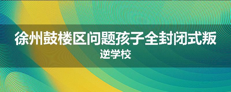 徐州鼓楼区问题孩子全封闭式叛逆学校