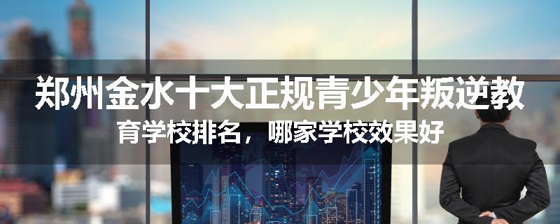 郑州金水十大正规青少年叛逆教育学校排名，哪家学校效果好
