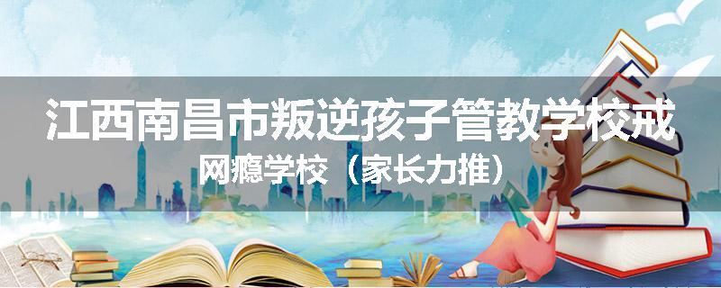江西南昌市叛逆孩子管教学校戒网瘾学校（家长力推）