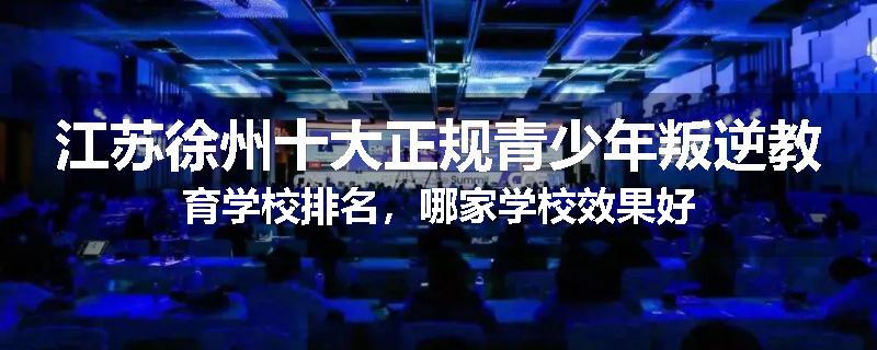 江苏徐州十大正规青少年叛逆教育学校排名，哪家学校效果好