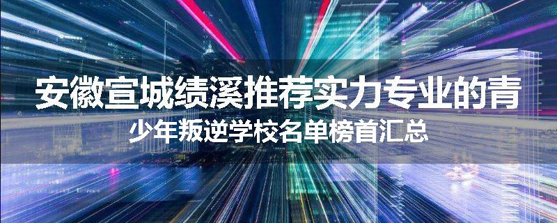 安徽宣城绩溪推荐实力专业的青少年叛逆学校名单榜首汇总