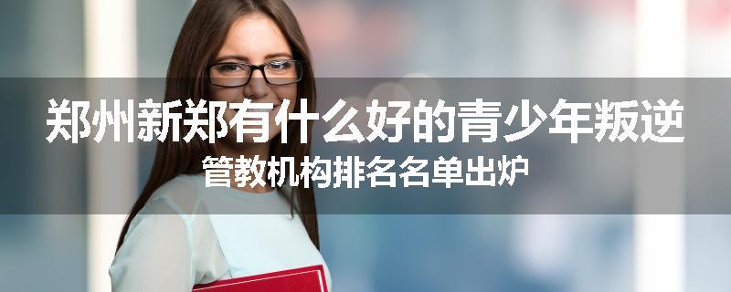 郑州新郑有什么好的青少年叛逆管教机构排名名单出炉