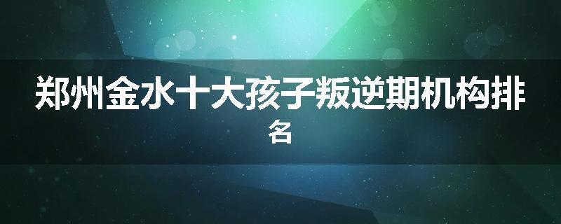 郑州金水十大孩子叛逆期机构排名