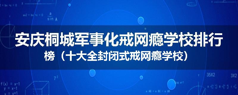 安庆桐城军事化戒网瘾学校排行榜（十大全封闭式戒网瘾学校）