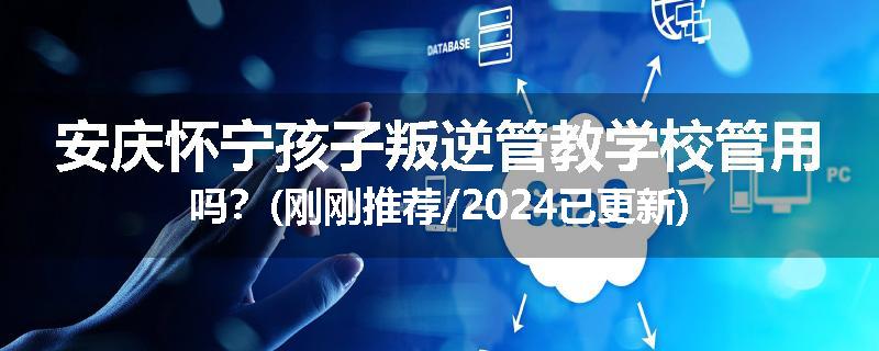 安庆怀宁孩子叛逆管教学校管用吗？(刚刚推荐/2024已更新)