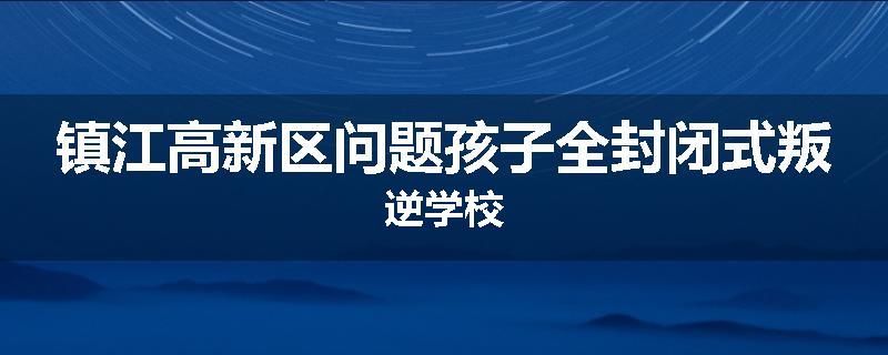 镇江高新区问题孩子全封闭式叛逆学校