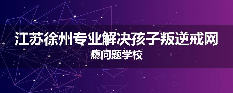 江苏徐州专业解决孩子叛逆戒网瘾问题学校