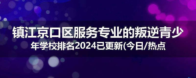 镇江京口区服务专业的叛逆青少年学校排名2024已更新(今日/热点)