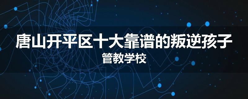 唐山开平区十大靠谱的叛逆孩子管教学校