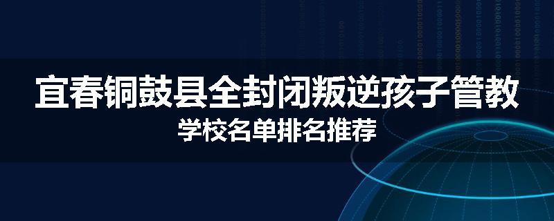 宜春铜鼓县全封闭叛逆孩子管教学校名单排名推荐