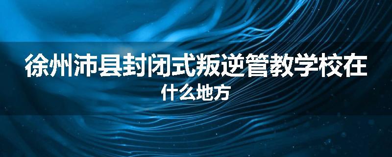 徐州沛县封闭式叛逆管教学校在什么地方