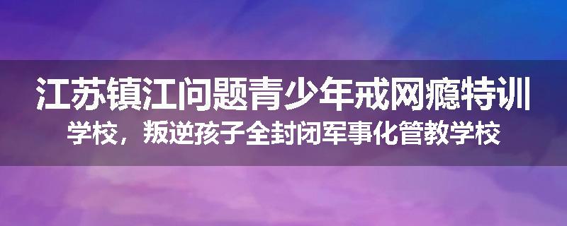 江苏镇江问题青少年戒网瘾特训学校，叛逆孩子全封闭军事化管教学校
