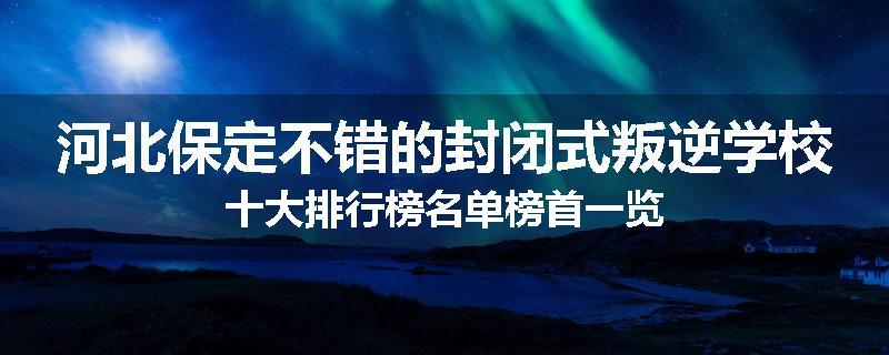 河北保定不错的封闭式叛逆学校十大排行榜名单榜首一览
