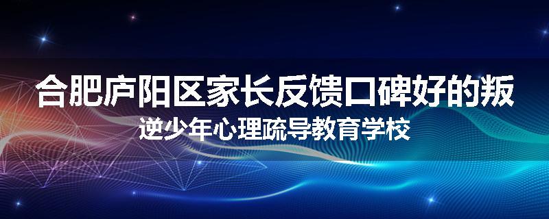 合肥庐阳区家长反馈口碑好的叛逆少年心理疏导教育学校