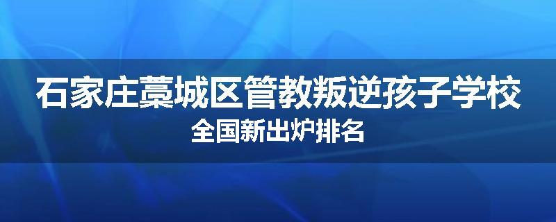 石家庄藁城区管教叛逆孩子学校全国新出炉排名