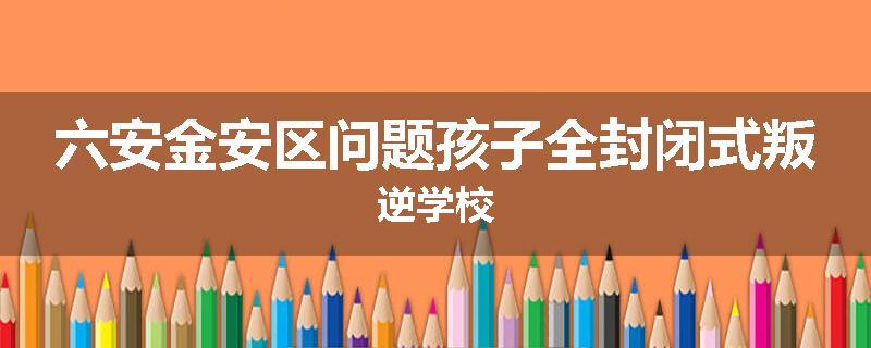 六安金安区问题孩子全封闭式叛逆学校