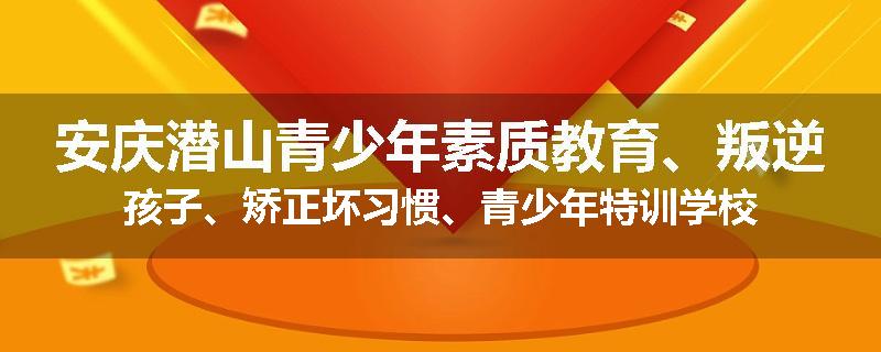 安庆潜山青少年素质教育、叛逆孩子、矫正坏习惯、青少年特训学校