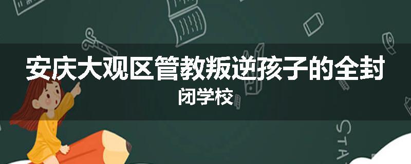 安庆大观区管教叛逆孩子的全封闭学校