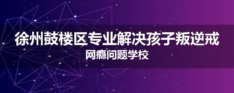 徐州鼓楼区专业解决孩子叛逆戒网瘾问题学校