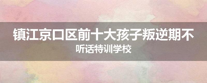 镇江京口区前十大孩子叛逆期不听话特训学校
