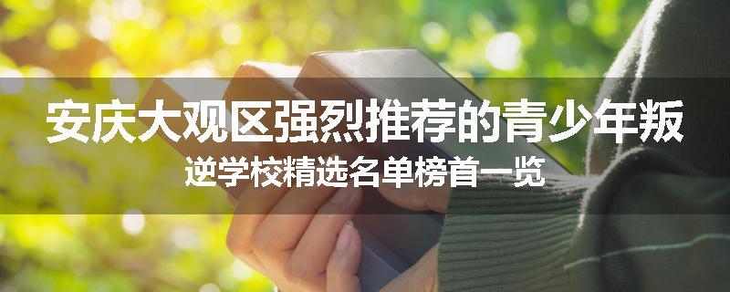 安庆大观区强烈推荐的青少年叛逆学校精选名单榜首一览