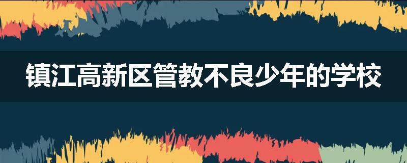 镇江高新区管教不良少年的学校
