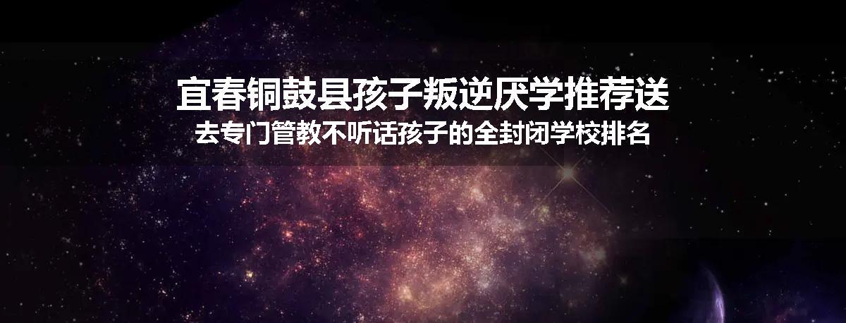 宜春铜鼓县孩子叛逆厌学推荐送去专门管教不听话孩子的全封闭学校排名一览