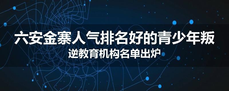 六安金寨人气排名好的青少年叛逆教育机构名单出炉