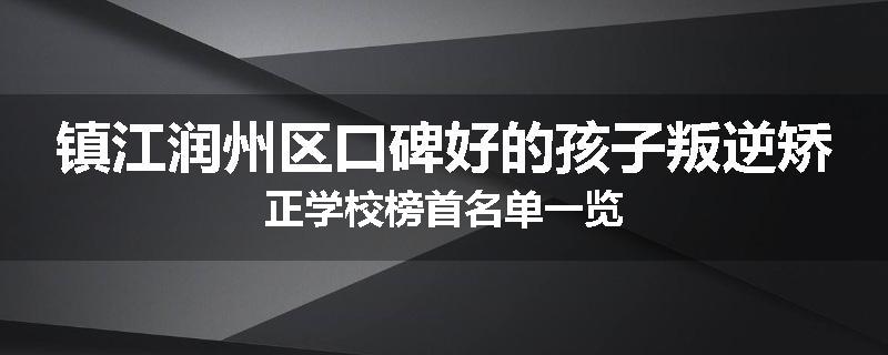 镇江润州区口碑好的孩子叛逆矫正学校榜首名单一览