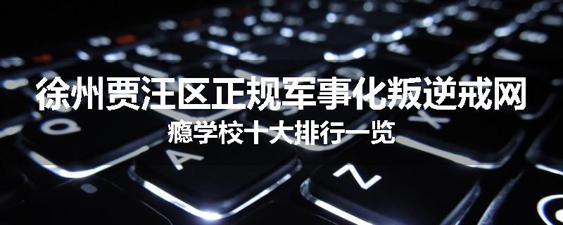 徐州贾汪区正规军事化叛逆戒网瘾学校十大排行一览