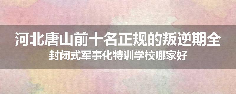 河北唐山前十名正规的叛逆期全封闭式军事化特训学校哪家好