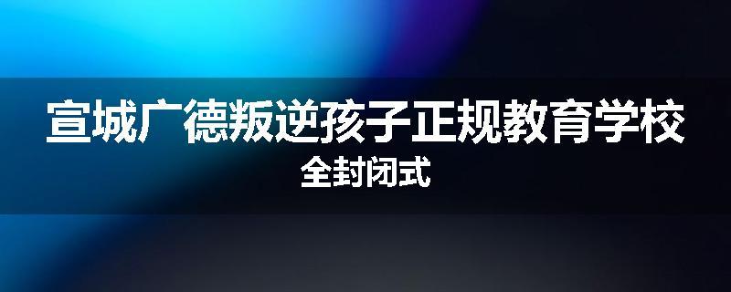 宣城广德叛逆孩子正规教育学校全封闭式