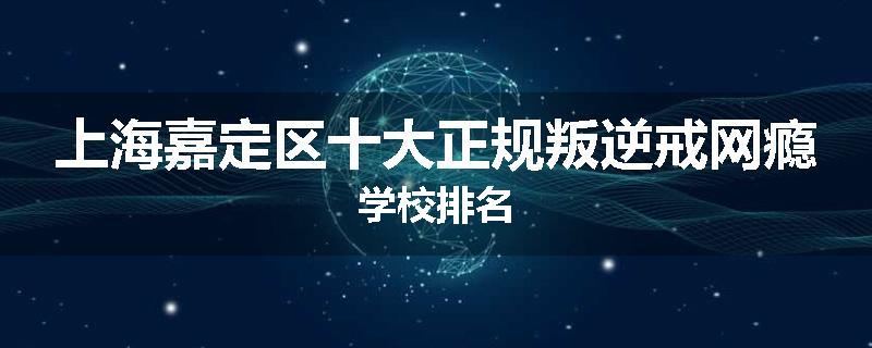 上海嘉定区十大正规叛逆戒网瘾学校排名